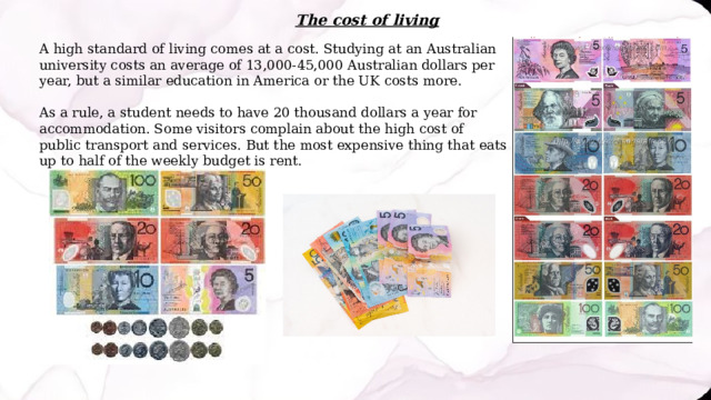The cost of living A high standard of living comes at a cost. Studying at an Australian university costs an average of 13,000-45,000 Australian dollars per year, but a similar education in America or the UK costs more. As a rule, a student needs to have 20 thousand dollars a year for accommodation. Some visitors complain about the high cost of public transport and services. But the most expensive thing that eats up to half of the weekly budget is rent. 