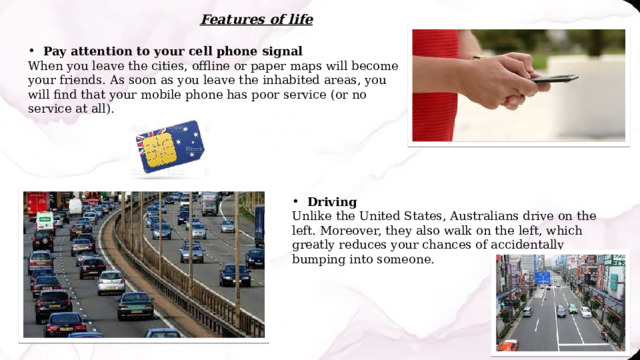 Features of life Pay attention to your cell phone signal When you leave the cities, offline or paper maps will become your friends. As soon as you leave the inhabited areas, you will find that your mobile phone has poor service (or no service at all). Driving Unlike the United States, Australians drive on the left. Moreover, they also walk on the left, which greatly reduces your chances of accidentally bumping into someone. 