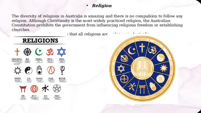 Religion The diversity of religions in Australia is amazing and there is no compulsion to follow any religion. Although Christianity is the most widely practiced religion, the Australian Constitution prohibits the government from influencing religious freedom or establishing churches. This means that all religions are welcome in Australia. 
