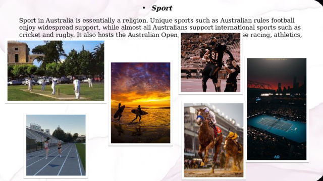 Sport Sport in Australia is essentially a religion. Unique sports such as Australian rules football enjoy widespread support, while almost all Australians support international sports such as cricket and rugby. It also hosts the Australian Open, Melbourne Cup horse racing, athletics, surfing and football. 