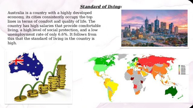 Standard of living: Australia is a country with a highly developed economy, its cities consistently occupy the top lines in terms of comfort and quality of life. The country has high salaries that provide comfortable living, a high level of social protection, and a low unemployment rate of only 6.6%. It follows from this that the standard of living in the country is high. 