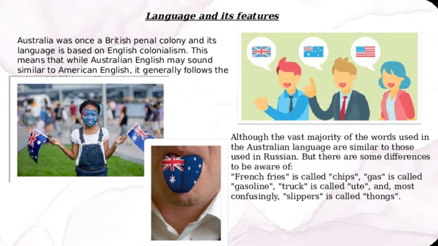 Language and its features Australia was once a British penal colony and its language is based on English colonialism. This means that while Australian English may sound similar to American English, it generally follows the rules of British spelling. Although the vast majority of the words used in the Australian language are similar to those used in Russian. But there are some differences to be aware of: 