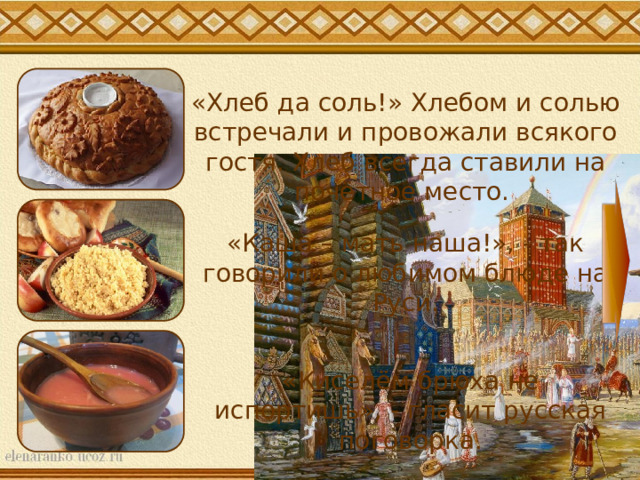 «Хлеб да соль!» Хлебом и солью встречали и провожали всякого гостя. Хлеб всегда ставили на почётное место. «Каша – мать наша!», - так говорили о любимом блюде на Руси. «Киселём брюха не испортишь», - гласит русская поговорка. 