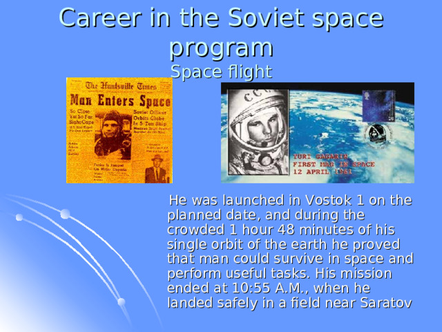 Career in the Soviet space program  Space flight  He was launched in Vostok 1 on the planned date, and during the crowded 1 hour 48 minutes of his single orbit of the earth he proved that man could survive in space and perform useful tasks. His mission ended at 10:55 A.M., when he landed safely in a field near Saratov  