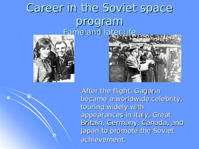 Career in the Soviet space program  Fame and later life  After the flight, Gagarin became a worldwide celebrity, touring widely with appearances in Italy, Great Britain, Germany, Canada, and Japan to promote the Soviet achievement.  