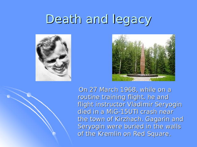  On 27 March 1968, while on a routine training flight, he and flight instructor Vladimir Seryogin died in a MiG-15UTI crash near the town of Kirzhach. Gagarin and Seryogin were buried in the walls of the Kremlin on Red Square.  