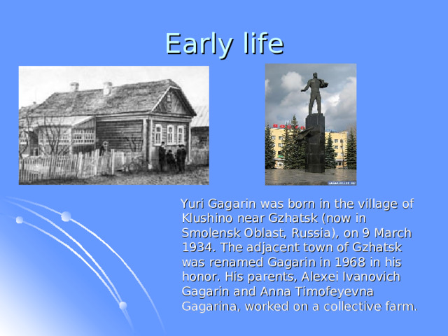  Yuri Gagarin was born in  the village of Klushino near Gzhatsk (now in Smolensk Oblast, Russia), on 9 March 1934. The adjacent town of Gzhatsk was renamed Gagarin in 1968 in his honor. His parents, Alexei Ivanovich Gagarin and Anna Timofeyevna Gagarina, worked on a collective farm.  