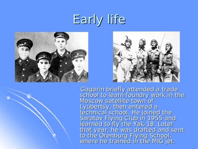  Gagarin briefly attended a trade school to learn foundry work in the Moscow satellite town of Lyubertsy, then entered a technical school. He joined the Saratov Flying Club in 1955 and learned to fly the Yak-18. Later that year, he was drafted and sent to the Orenburg Flying School, where he trained in the MIG jet. 