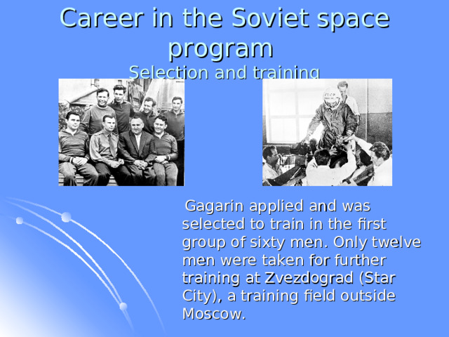 Career in the Soviet space program  Selection and training  Gagarin applied and was selected to train in the first group of sixty men. Only twelve men were taken for further training at Zvezdograd (Star City), a training field outside Moscow. 