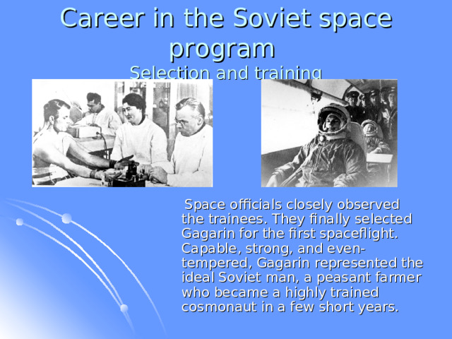 Career in the Soviet space program  Selection and training  Space officials closely observed the trainees. They finally selected Gagarin for the first spaceflight. Capable, strong, and even-tempered, Gagarin represented the ideal Soviet man, a peasant farmer who became a highly trained cosmonaut in a few short years.  