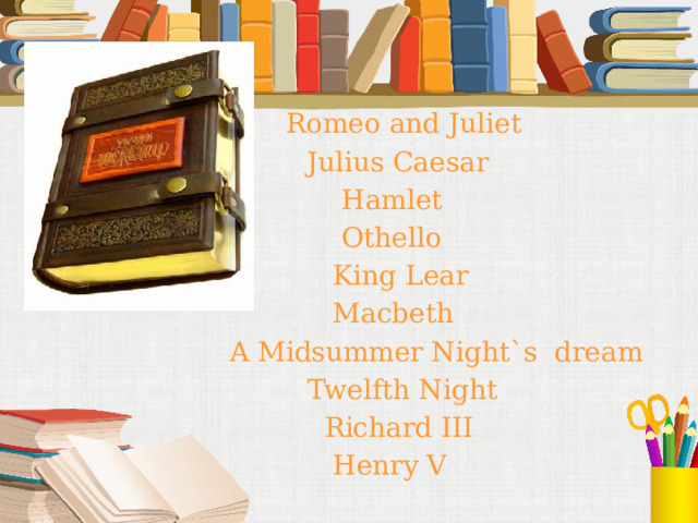  Romeo and Juliet  Julius Caesar  Hamlet  Othello  King Lear  Macbeth A Midsummer Night`s dream  Twelfth Night  Richard III  Henry V 