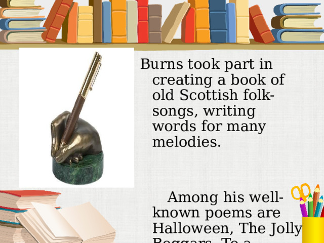 Burns took part in creating a book of old Scottish folk-songs, writing words for many melodies.   Among his well-known poems are Halloween, The Jolly Beggars, To a Mouse.  