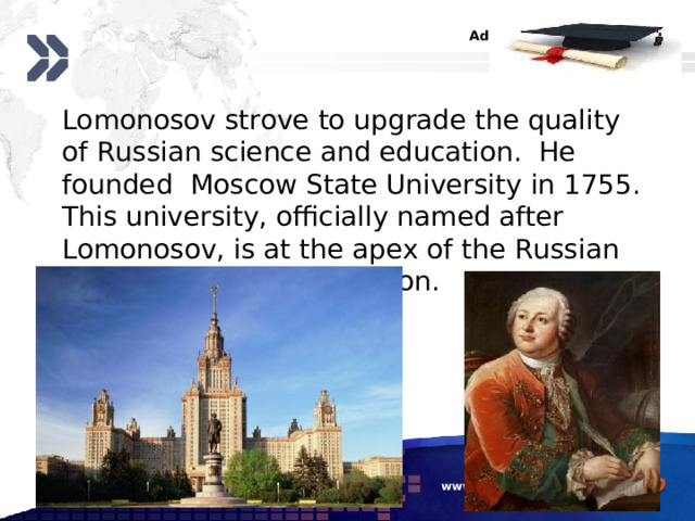  Lomonosov strove to upgrade the quality of Russian science and education. He founded Moscow State University in 1755. This university, officially named after Lomonosov, is at the apex of the Russian system of higher education.  www.themegallery.com 