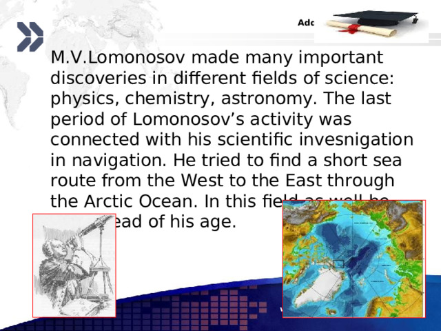  M.V.Lomonosov made many important discoveries in different fields of science: physics, chemistry, astronomy. The last period of Lomonosov’s activity was connected with his scientific invesnigation in navigation. He tried to find a short sea route from the West to the East through the Arctic Ocean. In this field as well he was ahead of his age. www.themegallery.com 