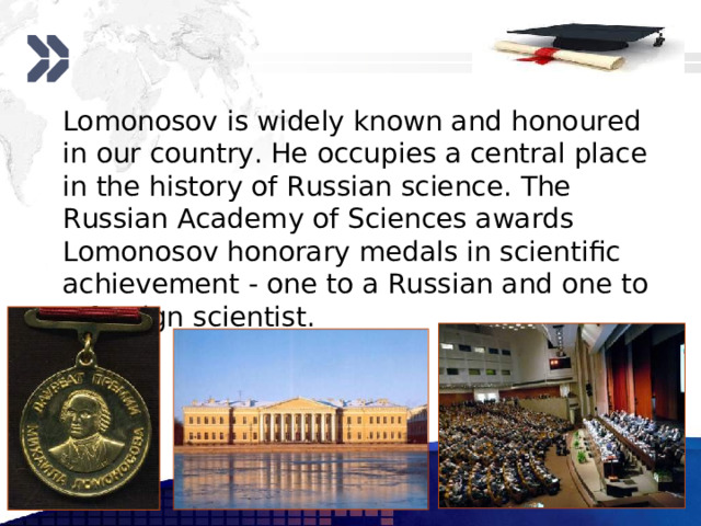  Lomonosov is widely known and honoured in our country. He occupies a central place in the history of Russian science. The Russian Academy of Sciences awards Lomonosov honorary medals in scientific achievement - one to a Russian and one to a foreign scientist. www.themegallery.com 