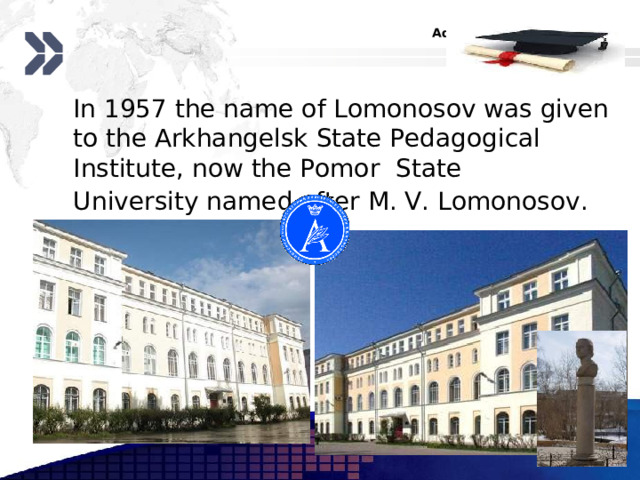  In 1957 the name of Lomonosov was given to the Arkhangelsk State Pedagogical Institute, now the Pomor State University  named after M. V. Lomonosov .  www.themegallery.com 