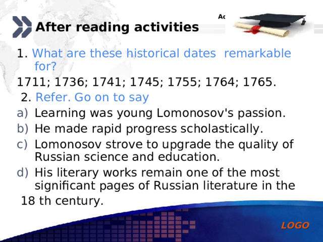 After reading activities 1. What are these historical dates remarkable for? 1711; 1736; 1741; 1745; 1755;  1764; 1765.  2. Refer. Go on to say Learning was young Lomonosov's passion. He made rapid progress scholastically. Lomonosov strove to upgrade the quality of Russian science and education. His literary works remain one of the most significant pages of Russian literature in the  18 th century. 
