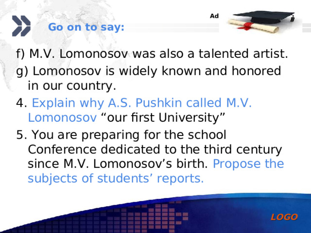 Go on to say: f) M.V. Lomonosov was also a talented artist. g) Lomonosov is widely known and honored in our country. 4. Explain why A.S. Pushkin called M.V. Lomonosov “our first University” 5. You are preparing for the school Conference dedicated to the third century since M.V. Lomonosov’s birth. Propose the subjects of students’ reports. 