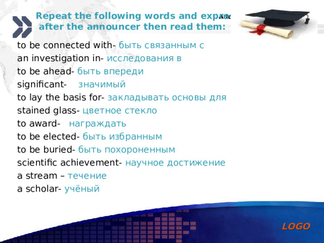 Repeat the following words and expressions  after the announcer then read them:   to be connected with-  быть связанным с an investigation in-  исследования в to be ahead-  быть впереди significant-  значимый to lay the basis for-  закладывать основы для stained glass-  цветное стекло to award-  награждать to be elected-  быть избранным to be buried-  быть похороненным scientific achievement-  научное достижение a stream –  течение a scholar-  учёный 
