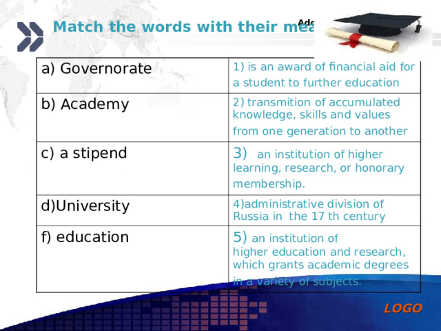  Match the words with their meanings a) Governorate 1) is an award of financial aid for a student to further education  b) Academy 2) transmit ion  of accumulated knowledge , skills and values from one generation to another  c) a stipend 3) an institution of higher learning, research, or honorary membership.  d)University 4)administrative division of Russia in the 17 th century f) education 5)  an institution of higher education and research , which grants academic degrees in a variety of subjects.  