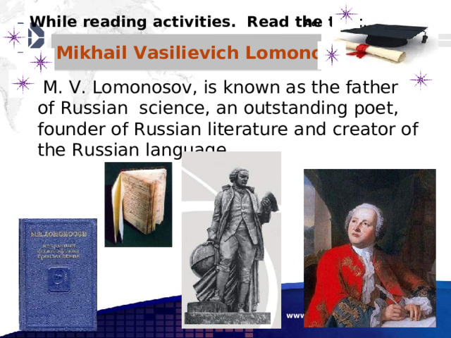 While reading activities. Read the text . Mikhail Vasilievich Lomonosov  M. V. Lomonosov, is known as the father of Russian science, an outstanding poet, founder of Russian literature and creator of the Russian language.  www.themegallery.com 