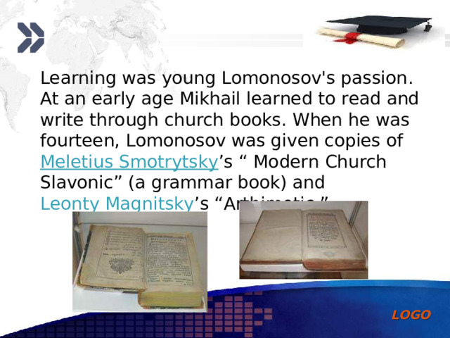 Learning was young Lomonosov's passion . At an early age Mikhail learned to read and write through church books. When he was fourteen, Lomonosov was given copies of Meletius Smotrytsky ’s “ Modern Church Slavonic ” (a grammar book) and Leonty Magnitsky ’s “Arthimetic.”   