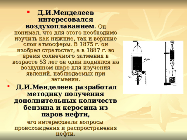 Д.И.Менделеев интересовался воздухоплаванием . Он понимал, что для этого необходимо изучить как нижние, так и верхние слои атмосферы. В 1875 г. он изобрел стратостат, а в 1887 г. во время солнечного затмения в возрасте 53 лет он один поднялся на воздушном шаре для изучения явлений, наблюдаемых при затмении.  Д.И.Менделеев разработал методику получения дополнительных количеств бензина и керосина из паров нефти,  его интересовали вопросы происхождения и распространения нефти. 