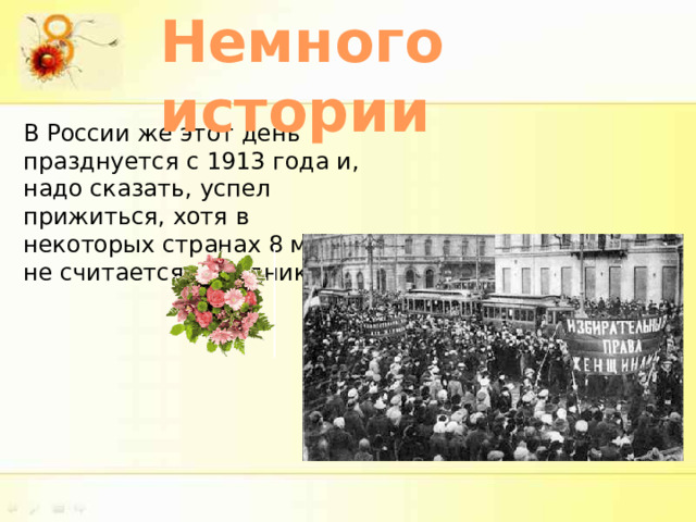 Немного истории В России же этот день празднуется с 1913 года и, надо сказать, успел прижиться, хотя в некоторых странах 8 марта не считается праздником. 