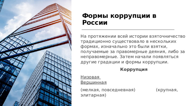  Формы коррупции в России На протяжении всей истории взяточничество традиционно существовало в нескольких формах, изначально это были взятки, получаемые за правомерные деяния, либо за неправомерные. Затем начали появляться другие градации и формы коррупции. Коррупция Низовая  Вершинная (мелкая, повседневная) (крупная, элитарная)  