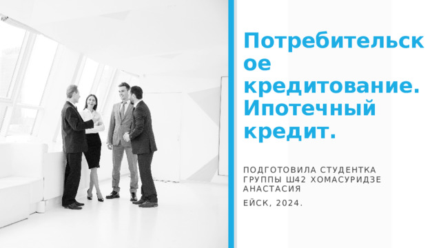Потребительское кредитование. Ипотечный кредит. Подготовила студентка группы Ш42 Хомасуридзе Анастасия Ейск, 2024.  