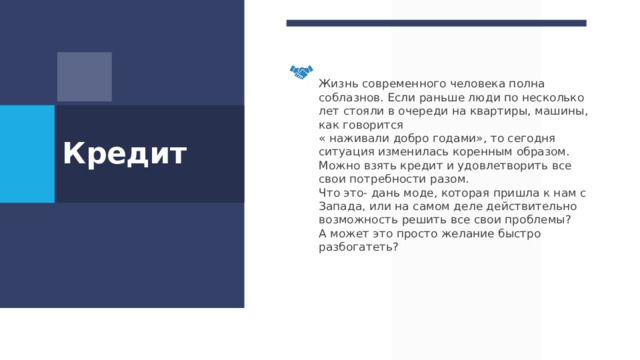 Жизнь современного человека полна соблазнов. Если раньше люди по несколько лет стояли в очереди на квартиры, машины, как говорится « наживали добро годами», то сегодня ситуация изменилась коренным образом. Можно взять кредит и удовлетворить все свои потребности разом. Что это- дань моде, которая пришла к нам с Запада, или на самом деле действительно возможность решить все свои проблемы? А может это просто желание быстро разбогатеть? Кредит  