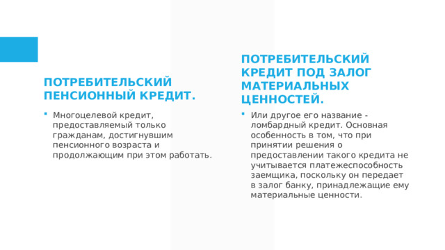 Потребительский пенсионный кредит. Потребительский кредит под залог материальных ценностей.  Многоцелевой кредит, предоставляемый только гражданам, достигнувшим пенсионного возраста и продолжающим при этом работать. Или другое его название - ломбардный кредит. Основная особенность в том, что при принятии решения о предоставлении такого кредита не учитывается платежеспособность заемщика, поскольку он передает в залог банку, принадлежащие ему материальные ценности.  