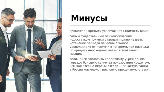Минусы процент по кредиту увеличивает стоимость вещи; самым существенным психологическим недостатком покупки в кредит можно назвать истечение периода первоначального удовольствия от покупки в то время, как платежи по кредиту необходимо платить ещё много месяцев; велик риск заплатить кредитному учреждению гораздо большую сумму за пользование кредитом, чем кажется на первый взгляд — зачастую банки в России маскируют реальную процентную ставку.  