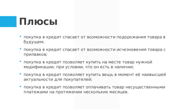Плюсы покупка в кредит спасает от возможности подорожания товара в будущем; покупка в кредит спасает от возможности исчезновения товара с прилавков; покупка в кредит позволяет купить на месте товар нужной модификации, при условии, что он есть в наличии; покупка в кредит позволяет купить вещь в момент её наивысшей актуальности для покупателей; покупка в кредит позволяет оплачивать товар несущественными платежами на протяжении нескольких месяцев.  