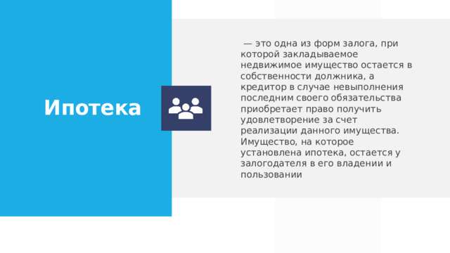  — это одна из форм залога, при которой закладываемое недвижимое имущество остается в собственности должника, а кредитор в случае невыполнения последним своего обязательства приобретает право получить удовлетворение за счет реализации данного имущества. Имущество, на которое установлена ипотека, остается у залогодателя в его владении и пользовании Ипотека  