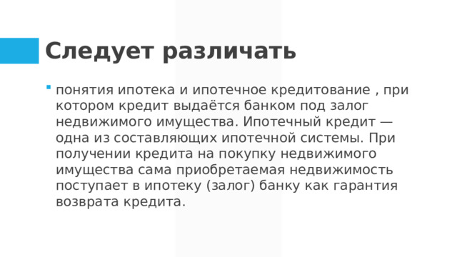 Следует различать понятия ипотека и ипотечное кредитование , при котором кредит выдаётся банком под залог недвижимого имущества. Ипотечный кредит — одна из составляющих ипотечной системы. При получении кредита на покупку недвижимого имущества сама приобретаемая недвижимость поступает в ипотеку (залог) банку как гарантия возврата кредита.  