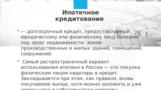 Ипотечное кредитование  — долгосрочный кредит, предоставляемый юридическому или физическому лицу банками под залог недвижимости: земли производственных и жилых зданий, помещений, сооружений.  Самый распространенный вариант использования ипотеки в России — это покупка физическим лицом квартиры в кредит. Закладывается при этом, как правило, вновь покупаемое жилье, хотя можно заложить и уже имеющуюся в собственности квартиру  