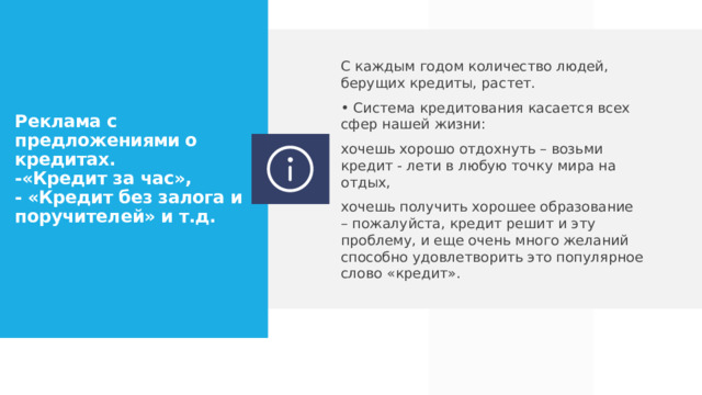 С каждым годом количество людей, берущих кредиты, растет. • Система кредитования касается всех сфер нашей жизни: хочешь хорошо отдохнуть – возьми кредит - лети в любую точку мира на отдых, хочешь получить хорошее образование – пожалуйста, кредит решит и эту проблему, и еще очень много желаний способно удовлетворить это популярное слово «кредит». Реклама с предложениями о кредитах.  -«Кредит за час»,  - «Кредит без залога и поручителей» и т.д.  