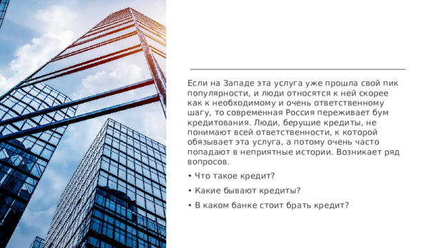 Если на Западе эта услуга уже прошла свой пик популярности, и люди относятся к ней скорее как к необходимому и очень ответственному шагу, то современная Россия переживает бум кредитования. Люди, берущие кредиты, не понимают всей ответственности, к которой обязывает эта услуга, а потому очень часто попадают в неприятные истории. Возникает ряд вопросов. • Что такое кредит? • Какие бывают кредиты? • В каком банке стоит брать кредит?  