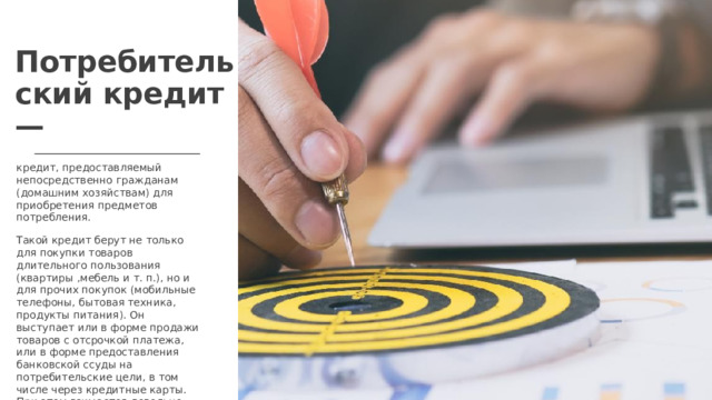 Потребительский кредит — кредит, предоставляемый непосредственно гражданам (домашним хозяйствам) для приобретения предметов потребления. Такой кредит берут не только для покупки товаров длительного пользования (квартиры ,мебель и т. п.), но и для прочих покупок (мобильные телефоны, бытовая техника, продукты питания). Он выступает или в форме продажи товаров с отсрочкой платежа, или в форме предоставления банковской ссуды на потребительские цели, в том числе через кредитные карты. При этом взимается довольно высокий процент.  