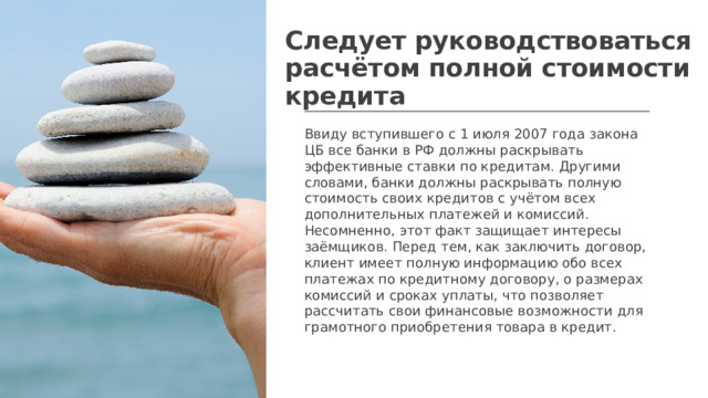 Следует руководствоваться расчётом полной стоимости кредита Ввиду вступившего с 1 июля 2007 года закона ЦБ все банки в РФ должны раскрывать эффективные ставки по кредитам. Другими словами, банки должны раскрывать полную стоимость своих кредитов с учётом всех дополнительных платежей и комиссий. Несомненно, этот факт защищает интересы заёмщиков. Перед тем, как заключить договор, клиент имеет полную информацию обо всех платежах по кредитному договору, о размерах комиссий и сроках уплаты, что позволяет рассчитать свои финансовые возможности для грамотного приобретения товара в кредит.  