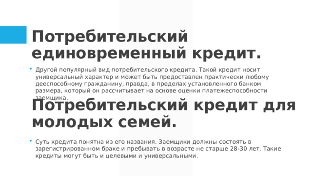 Потребительский единовременный кредит. Другой популярный вид потребительского кредита. Такой кредит носит универсальный характер и может быть предоставлен практически любому дееспособному гражданину, правда, в пределах установленного банком размера, который он рассчитывает на основе оценки платежеспособности заемщика. Суть кредита понятна из его названия. Заемщики должны состоять в зарегистрированном браке и пребывать в возрасте не старше 28-30 лет. Такие кредиты могут быть и целевыми и универсальными. Потребительский кредит для молодых семей.  