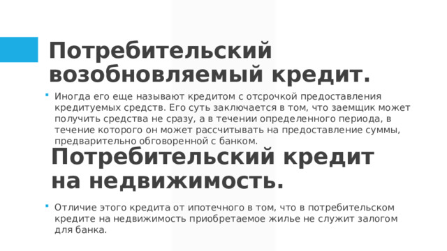 Потребительский возобновляемый кредит. Иногда его еще называют кредитом с отсрочкой предоставления кредитуемых средств. Его суть заключается в том, что заемщик может получить средства не сразу, а в течении определенного периода, в течение которого он может рассчитывать на предоставление суммы, предварительно обговоренной с банком. Потребительский кредит на недвижимость. Отличие этого кредита от ипотечного в том, что в потребительском кредите на недвижимость приобретаемое жилье не служит залогом для банка.  