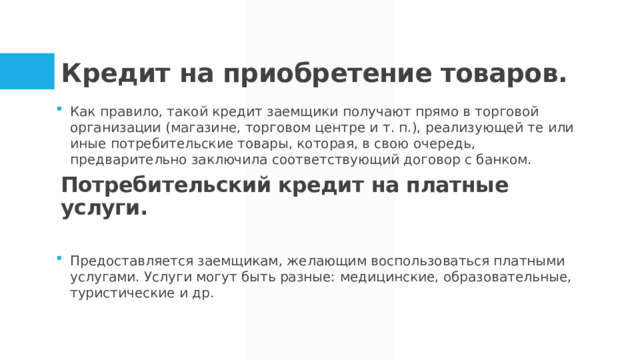 Кредит на приобретение товаров.   Как правило, такой кредит заемщики получают прямо в торговой организации (магазине, торговом центре и т. п.), реализующей те или иные потребительские товары, которая, в свою очередь, предварительно заключила соответствующий договор с банком. Предоставляется заемщикам, желающим воспользоваться платными услугами. Услуги могут быть разные: медицинские, образовательные, туристические и др. Потребительский кредит на платные услуги.    