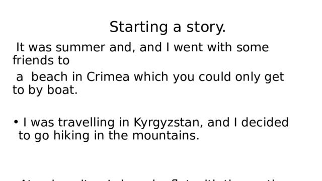  Starting a story.  It was summer and, and I went with some friends to  a beach in Crimea which you could only get to by boat.  I was travelling in Kyrgyzstan, and I decided to go hiking in the mountains. At university , I shared a flat with three other guys. 