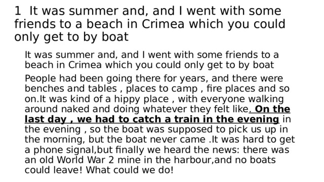 1 It was summer and, and I went with some friends to a beach in Crimea which you could only get to by boat It was summer and, and I went with some friends to a beach in Crimea which you could only get to by boat People had been going there for years, and there were benches and tables , places to camp , fire places and so on.It was kind of a hippy place , with everyone walking around naked and doing whatever they felt like . On the last day , we had to catch a train in the evening in the evening , so the boat was supposed to pick us up in the morning, but the boat never came .It was hard to get a phone signal,but finally we heard the news: there was an old World War 2 mine in the harbour,and no boats could leave! What could we do! 