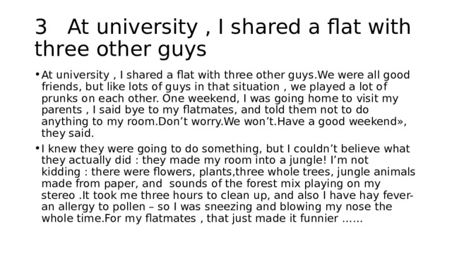 3 At university , I shared a flat with three other guys At university , I shared a flat with three other guys.We were all good friends, but like lots of guys in that situation , we played a lot of prunks on each other. One weekend, I was going home to visit my parents , I said bye to my flatmates, and told them not to do anything to my room.Don’t worry.We won’t.Have a good weekend», they said. I knew they were going to do something, but I couldn’t believe what they actually did : they made my room into a jungle! I’m not kidding : there were flowers, plants,three whole trees, jungle animals made from paper, and sounds of the forest mix playing on my stereo .It took me three hours to clean up, and also I have hay fever- an allergy to pollen – so I was sneezing and blowing my nose the whole time.For my flatmates , that just made it funnier …… 