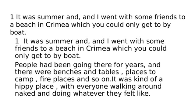 1 It was summer and, and I went with some friends to a beach in Crimea which you could only get to by boat. 1 It was summer and, and I went with some friends to a beach in Crimea which you could only get to by boat. People had been going there for years, and there were benches and tables , places to camp , fire places and so on.It was kind of a hippy place , with everyone walking around naked and doing whatever they felt like. 