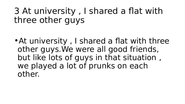 3 At university , I shared a flat with three other guys At university , I shared a flat with three other guys.We were all good friends, but like lots of guys in that situation , we played a lot of prunks on each other. 