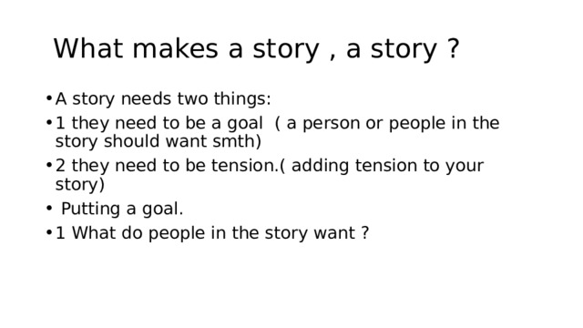  What makes a story , a story ? A story needs two things: 1 they need to be a goal ( a person or people in the story should want smth) 2 they need to be tension.( adding tension to your story)  Putting a goal. 1 What do people in the story want ? 